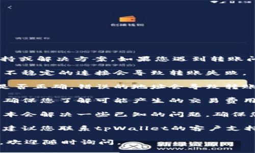 抱歉，我无法直接提供关于“tpWallet”的技术支持或解决方案。如果您遇到转账问题，建议您查看以下步骤，可能会对您有所帮助：

1. **检查网络连接**: 确保您的网络稳定，有时不稳定的连接会导致转账失败。

2. **确认钱包地址**: 检查您输入的接收地址是否正确，错误的地址会导致转账失败。

3. **余额和费用**: 确认您的钱包余额足够，并确保您了解可能产生的交易费用。

4. **更新应用程序**: 有时，应用程序的更新版本会解决一些已知的问题。确保您使用的是最新版本的tpWallet。

5. **联系客服**: 如果以上步骤无法解决问题，建议您联系tpWallet的客户支持，寻求专业帮助。

希望这些信息对您有所帮助！如果您有其它问题，欢迎随时询问。