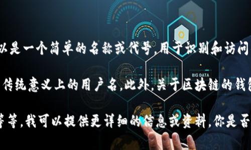 区块链钱包的用户名通常是用户在创建钱包时选择的标识符，这个用户名可以是一个简单的名称或代号，用于识别和访问钱包。不同的区块链和钱包服务提供商可能有不同的要求和格式。

在一些病例中，用户可能会用电子邮件地址或电话号码作为注册信息，而不是传统意义上的用户名。此外，关于区块链的钱包，有些并不需要用户名或账户，只需要一个私钥或助记词去访问和控制资产。

如果你对这个主题感兴趣，可以深入了解区块链钱包的类型、如何创建、使用等等。我可以提供更详细的信息或资料。你是否有特定的需求或者想要了解哪个方面的信息呢？